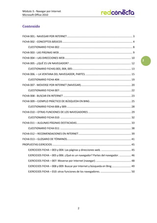 Módulo 3.- Navegar por Internet
Microsoft Office 2010
2
2
Contenido
FICHA 001.- NAVEGAR POR INTERNET.......................................................................................... 3
FICHA 002 - CONCEPTOS BÁSICOS ................................................................................................ 4
CUESTIONARIO FICHA 002: ................................................................................................... 8
FICHA 003 - LAS PÁGINAS WEB..................................................................................................... 9
FICHA 004 – LAS DIRECCIONES WEB........................................................................................... 10
FICHA 005 - ¿QUÉ ES UN NAVEGADOR? ..................................................................................... 12
CUESTIONARIO FICHAS 003, 004, 005:................................................................................ 13
FICHA 006. – LA VENTANA DEL NAVEGADOR, PARTES. .............................................................. 15
CUESTIONARIO FICHA 404: ................................................................................................. 19
FICHA 007 - MOVERSE POR INTERNET (NAVEGAR)..................................................................... 20
CUESTIONARIO FICHA 007: ................................................................................................. 22
FICHA 008 - BUSCAR EN INTERNET ............................................................................................. 23
FICHA 009 – EJEMPLO PRÁCTICO DE BÚSQUEDA EN BING......................................................... 25
CUESTIONARIO FICHA 008 y 009:........................................................................................ 28
FICHA 010 – OTRAS FUNCIONES DE LOS NAVEGADORES........................................................... 29
CUESTIONARIO FICHA 010: ................................................................................................. 32
FICHA 011 – ALGUNAS PÁGINAS DESTACADAS........................................................................... 33
CUESTIONARIO FICHA 011: ................................................................................................. 38
FICHA 012 – RECOMENDACIONES EN INTERNET........................................................................ 39
FICHA 013 – GLOSARIO DE TÉRMINOS........................................................................................ 41
PROPUESTAS EJERCICIOS ............................................................................................................ 45
EJERCICIOS FICHA – 003 y 004: Las páginas y direcciones web. ......................................... 45
EJERCICIOS FICHA – 005 y 006: ¿Qué es un navegador? Partes del navegador. ................ 46
EJERCICIOS FICHA – 007: Moverse por Internet (navegar)................................................. 48
EJERCICIOS FICHA – 008 y 009: Buscar por Internet y búsqueda en Bing........................... 49
EJERCICIOS FICHA – 010: otras funciones de los navegadores. .......................................... 50
 