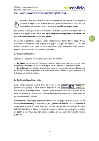 Módulo 3.- Navegar por Internet
Microsoft Office 2010
20
20
FICHA 007 - MOVERSE POR INTERNET (NAVEGAR)
Nuestro ratón no es más que una representación de nuestra mano sobre la
pantalla. Navegando por internet veremos que si lo movemos el ratón por una
página Web, de tanto en tanto el puntero se transforma en una mano.
Este cambio indica que si ahora presionamos el botón izquierdo del ratón iremos a
parar a otra página o zona de la web. Estas zonas donde el puntero se trasforma en
una mano se llaman enlaces, vínculos o links.
Un vínculo, es por tanto, cualquier texto o imagen situado dentro de una página Web y
que enlaza directamente con alguna otra página o lugar de Internet. Es de esta
manera, haciendo “Clic” sobre las zonas de enlaces, como navegaremos por Internet,
saltando de una página a otra a nuestra voluntad.
1. Reconocer los enlaces
Los enlaces se pueden encontrar en general de dos formas:
 En texto: se reconocen fácilmente porque suelen estar escritos en un color
diferente y subrayado y al pasar el ratón por encima aparece la forma de la mano.
 En imágenes: más difíciles de distinguir, pero se reconocerán porque al igual que
en el caso anterior el puntero se transformará en una mano al pasar sobre ellas e
incluso puede variar la imagen.
2. Configurar la página de Inicio
Puede elegir cualquier página Web para que sea la
primera que aparece al abrir Internet Explorer o a la
que nos dirija el navegador tras “cliquear” sobre el botón Inicio. En la mayoría de los
casos, la primera vez que se utiliza Internet Explorer la página de inicio ya está elegida
de manera predeterminada.
Para cambiar a una página de inicio diferente, vaya a la página que desee, haga clic en
el menú Herramientas y, a continuación, en Opciones de Internet. En la ficha General
donde pone Página Principal, haga clic en Usar Actual. Muchas páginas de inicio
habituales (incluida la página principal de msn.com) facilitan esta operación al incluir
un botón o un vínculo que convierte esa página en su página de inicio de manera
automática.
 