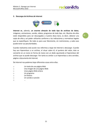 Módulo 3.- Navegar por Internet
Microsoft Office 2010
21
21
3. Descargas de Archivos de Internet
Internet es, además, un enorme almacén de todo tipo de archivos de datos,
imágenes, animaciones, sonido, vídeos, programas de todo tipo, etc. Muchos de ellos
están disponibles para ser descargados a nuestro disco duro, es decir, obtener una
copia de ellos y así poder utilizarlos conforme a las indicaciones y normativas legales
que se especifiquen. No todo es para usar libremente, sin restricciones, y cada caso
puede tener sus peculiaridades.
Cuando realizamos está acción nos referimos a bajar de Internet o descargar. Cuando
hay aun hiperenlace a un archivo, al situar sobre él, el puntero del ratón, éste se
convierte en un icono en forma de mano con un dedo apuntando al hiperenlace del
archivo que se puede descargar. Por tanto es similar a un hiperenlace a otro servidor,
página o documento de Internet.
De Internet nos podemos bajar diferentes cosas entre ellas:
o Un texto de una página Web
o Una imagen de una página Web
o Unas página Web entera
o Un programa
o Un fichero
o Un sonido o canción
o …
 