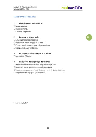 Módulo 3.- Navegar por Internet
Microsoft Office 2010
22
22
CUESTIONARIO FICHA 007:
1. El ratón es una alternativa a:
 Nuestros ojos.
 Nuestra mano.
 Ordenes de por voz
2. Los enlaces en una web.
 Sirven para dar aclaraciones.
 Nos avisan de un peligro en la web.
 Crean conexiones con otras páginas o sitios.
 Nos permiten ver imágenes.
3. La página de inicio siempre es la misma.
 Verdadero  Falso
4. Para poder descargar algo de internet.
 Necesitamos tener instalados programas especiales.
 Debemos pagar un precio, normalmente bajo.
 Nuestro navegador nos bajará siempre todo lo que deseemos.
 Dependerá de la página y sus normas.
Solución: 2, 3, 2, 4
 