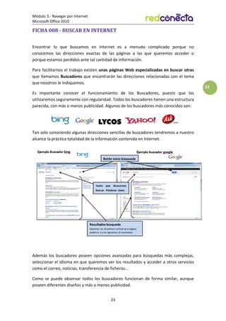 Módulo 3.- Navegar por Internet
Microsoft Office 2010
23
23
FICHA 008 - BUSCAR EN INTERNET
Encontrar lo que buscamos en Internet es a menudo complicado porque no
conocemos las direcciones exactas de las páginas a las que queremos acceder o
porque estamos perdidos ante tal cantidad de información.
Para facilitarnos el trabajo existen unas páginas Web especializadas en buscar otras
que llamamos Buscadores que encontrarán las direcciones relacionadas con el tema
que nosotros le indiquemos.
Es importante conocer el funcionamiento de los Buscadores, puesto que los
utilizaremos seguramente con regularidad. Todos los buscadores tienen una estructura
parecida, con más o menos publicidad. Algunos de los buscadores más conocidos son:
Tan solo conociendo algunas direcciones sencillas de buscadores tendremos a nuestro
alcance la práctica totalidad de la información contenida en Internet.
Además los buscadores poseen opciones avanzadas para búsquedas más complejas,
seleccionar el idioma en que queremos ver los resultados y acceder a otros servicios
como el correo, noticias, transferencia de ficheros...
Como se puede observar todos los buscadores funcionan de forma similar, aunque
poseen diferentes diseños y más o menos publicidad.
 
