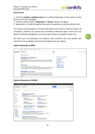 Módulo 3.- Navegar por Internet
Microsoft Office 2010
24
24
Como buscar
1. Escribir la palabra o palabras clave en la casilla de búsqueda. A más exactas, menor
será el número de resultados.
2. Pulsamos sobre el botón “Búsqueda” o “Buscar” (Search en inglés)
3. Aparecerán un listado de páginas Web que corresponden a nuestras palabra clave.
Tras realizar una búsqueda se nos dará información de la misma. Como el número de
resultados y además nos mostrará los resultados ordenados según criterios de uso,
idioma, localización geográfica, nº de veces que contiene las palabras claves, etc…
De forma que una búsqueda con palabras clave correctas será muy posible que
aparezca en los resultados primeros de las páginas que nos sugiere.
Captura búsqueda en BING
Captura búsqueda en GOOGLE
 