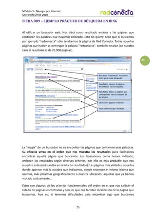 Módulo 3.- Navegar por Internet
Microsoft Office 2010
25
25
FICHA 009 – EJEMPLO PRÁCTICO DE BÚSQUEDA EN BING
Al utilizar un buscador web. Nos dará como resultado enlaces a las páginas que
contienen las palabras que hayamos colocado. Esto no quiere decir que si buscamos
por ejemplo “redconecta” sólo tendremos la página de Red Conecta. Todas aquellas
páginas que hablen o contengan la palabra “redconecta”, también estarán (en nuestro
caso el resultado es de 20.900 páginas).
La “magia” de un buscador no es encontrar las páginas que contienen esas palabras.
Su eficacia versa en el orden que nos muestra los resultados para facilitarnos
encontrar aquella página que buscamos. Los buscadores como hemos indicado,
ordenan los resultados según diversos criterios, por ello es más probable que nos
muestre antes (más arriba en la lista de resultados): Las páginas más visitadas, aquellas
donde aparece más la palabra que indicamos, donde reconoce el mismo idioma que
usamos, más próximas geográficamente a nuestra ubicación, aquellas que ya hemos
visitado asiduamente…
Estos son algunos de los criterios fundamentales del orden en el que nos saldrán el
listado de páginas encontradas y son los que nos facilitan localización de la página que
buscamos. Aun así, si tenemos dificultades para encontrar algo que buscamos
 