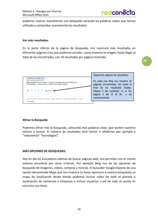 Módulo 3.- Navegar por Internet
Microsoft Office 2010
26
26
podemos realizar nuevamente una búsqueda variando las palabras claves que hemos
utilizado y comprobar nuevamente los resultados.
Ver más resultados.
En la parte inferior de la página de búsqueda, nos mostrará más resultados en
diferentes páginas a las que podemos acceder, como muestra la imagen, hasta llegar al
total de las encontradas, con 10 resultados por página mostrada.
Afinar la Búsqueda
Podemos afinar más la búsqueda, utilizando más palabras clave, que acoten nuestros
valores a buscar. El número de resultados será menor si añadimos por ejemplo a
“redconecta” “tecnologías”.
MÁS OPCIONES DE BÚSQUEDAS:
Hoy en día los buscadores además de buscar páginas web, nos permiten con el mismo
sistema encontrar por otros criterios. Por ejemplo Bing nos da las opciones de
búsqueda de imágenes, vídeos, compras y noticias. El buscador Google dispone de una
opción denominada Maps que nos muestra (si fuese oportuno a nuestra búsqueda) un
mapa de localización desde donde podemos buscar calles de todo el planeta o
localización de comercios o empresas e incluso visualizar a pié de calle un punto en
concreto con fotos.
Siguientes páginas de resultados.
En cada una Bing nos muestra 10
páginas encontradas. Así hasta el
final de los resultados totales.
Página 2 del resultado 11 al 20,
página 3 del 21 al 30… y así
sucesivamente.
 