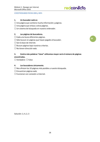Módulo 3.- Navegar por Internet
Microsoft Office 2010
28
28
CUESTIONARIO FICHA 008 y 009:
1. Un buscador web es:
 Una página que contiene mucha información y páginas.
 Una página que enlaza a otras páginas.
 Un sistema de búsqueda en nuestro ordenador.
2. Las páginas de buscadores.
 Cada una busca diferentes páginas.
 Sólo buscan en páginas que hayan pagado al buscador.
 Son la base de internet.
 Buscan páginas bajo nuestros criterios.
 No tienen dirección web.
3. Contra más palabras “clave” utilicemos mayor será el número de páginas
encontradas.
 Verdadero  Falso
4. Los buscadores únicamente.
 Nos ofrecen las 10 páginas más posibles a nuestra búsqueda.
 Encuentran páginas web.
 Funcionan con conexión a Internet.
Solución: 2, 4, 2, 3
 