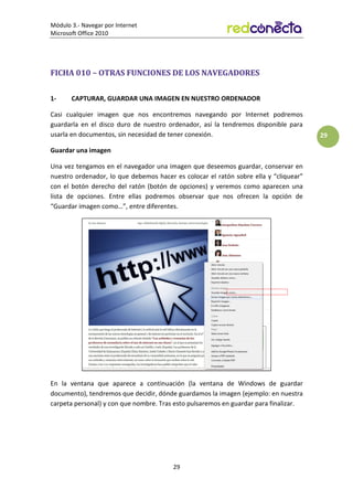 Módulo 3.- Navegar por Internet
Microsoft Office 2010
29
29
FICHA 010 – OTRAS FUNCIONES DE LOS NAVEGADORES
1- CAPTURAR, GUARDAR UNA IMAGEN EN NUESTRO ORDENADOR
Casi cualquier imagen que nos encontremos navegando por Internet podremos
guardarla en el disco duro de nuestro ordenador, así la tendremos disponible para
usarla en documentos, sin necesidad de tener conexión.
Guardar una imagen
Una vez tengamos en el navegador una imagen que deseemos guardar, conservar en
nuestro ordenador, lo que debemos hacer es colocar el ratón sobre ella y “cliquear”
con el botón derecho del ratón (botón de opciones) y veremos como aparecen una
lista de opciones. Entre ellas podremos observar que nos ofrecen la opción de
“Guardar imagen como…”, entre diferentes.
En la ventana que aparece a continuación (la ventana de Windows de guardar
documento), tendremos que decidir, dónde guardamos la imagen (ejemplo: en nuestra
carpeta personal) y con que nombre. Tras esto pulsaremos en guardar para finalizar.
 