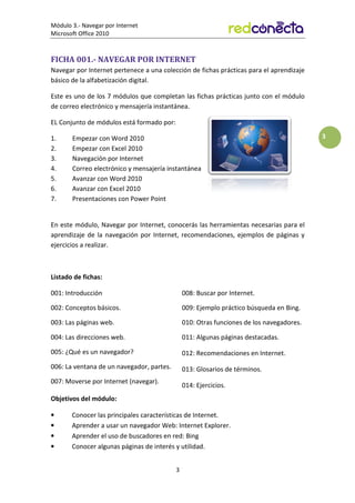 Módulo 3.- Navegar por Internet
Microsoft Office 2010
3
3
FICHA 001.- NAVEGAR POR INTERNET
Navegar por Internet pertenece a una colección de fichas prácticas para el aprendizaje
básico de la alfabetización digital.
Este es uno de los 7 módulos que completan las fichas prácticas junto con el módulo
de correo electrónico y mensajería instantánea.
EL Conjunto de módulos está formado por:
1. Empezar con Word 2010
2. Empezar con Excel 2010
3. Navegación por Internet
4. Correo electrónico y mensajería instantánea
5. Avanzar con Word 2010
6. Avanzar con Excel 2010
7. Presentaciones con Power Point
En este módulo, Navegar por Internet, conocerás las herramientas necesarias para el
aprendizaje de la navegación por Internet, recomendaciones, ejemplos de páginas y
ejercicios a realizar.
Listado de fichas:
001: Introducción
002: Conceptos básicos.
003: Las páginas web.
004: Las direcciones web.
005: ¿Qué es un navegador?
006: La ventana de un navegador, partes.
007: Moverse por Internet (navegar).
008: Buscar por Internet.
009: Ejemplo práctico búsqueda en Bing.
010: Otras funciones de los navegadores.
011: Algunas páginas destacadas.
012: Recomendaciones en Internet.
013: Glosarios de términos.
014: Ejercicios.
Objetivos del módulo:
• Conocer las principales características de Internet.
• Aprender a usar un navegador Web: Internet Explorer.
• Aprender el uso de buscadores en red: Bing
• Conocer algunas páginas de interés y utilidad.
 