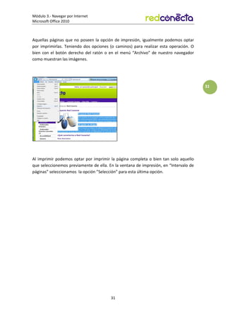 Módulo 3.- Navegar por Internet
Microsoft Office 2010
31
31
Aquellas páginas que no poseen la opción de impresión, igualmente podemos optar
por imprimirlas. Teniendo dos opciones (o caminos) para realizar esta operación. O
bien con el botón derecho del ratón o en el menú “Archivo” de nuestro navegador
como muestran las imágenes.
Al imprimir podemos optar por imprimir la página completa o bien tan solo aquello
que seleccionemos previamente de ella. En la ventana de impresión, en “Intervalo de
páginas” seleccionamos la opción ”Selección” para esta última opción.
 