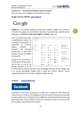 Módulo 3.- Navegar por Internet
Microsoft Office 2010
33
33
FICHA 011 – ALGUNAS PÁGINAS DESTACADAS
Estas son hoy en día, las páginas más visitadas del mundo.
Google y Servicios GOOGLE www.google.es
Google Inc. es la empresa propietaria del buscador Google. La página más visitada en
el mundo. Una página con una interfaz simple pero muy potente que permite realizar
búsquedas en Internet de sitios web, imágenes, noticias, videos etc.
Entre sus características está,
la posibilidad de traducir los
resultados de búsquedas y la
posibilidad de encontrar
páginas similares. La
compañía está orientada
básicamente en desarrollar
nuevas y mejores tecnologías
de búsqueda.
Google ha ido creciendo y a
lo largo de los últimos años y
hoy en día es una de las
glandes empresas en la red
con diferentes servicios de todo tipo como son Blogger, YouTube, Picasa, Google maps
y su versión descargable Google earth o Gmail por nombrar algunos. Incluso
actualmente dispone de su propio navegador, Google Chrome.
Facebook www.facebook.com
Facebook es la red social más popular en la web, con un registro de 704 millones de
visitas al mes. Es uno de los mas elegidos a la hora de encontrar personas ya conocidas
y conocer gente nueva. Facebook nació en 2004 de la mano del estudiante de Harvard
Mark Zuckerberg, como un lugar en el que los universitarios esten al tanto de la vida
de sus amigos y excompañeros de estudios.
 
