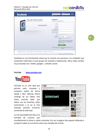 Módulo 3.- Navegar por Internet
Microsoft Office 2010
34
34
Facebook es una herramienta social que te conecta con personas a tu alrededor que
comparten materiales y crean grupos de amistad y colaboración. Otras redes sociales
muy conocidas son: Twitter, google+, LinkedIn, tuenti.
YouTube www.youtube.com
YouTube es un sitio web que
permite subir, visualizar y
compartir videos de forma
rápida y fácil. Además ofrece
rankings de los videos más
vistos, permite saber qué
videos son los favoritos, dejar
comentarios y al ser el más
utilizado permite encontrar
contenido de todo tipo.
Lo más descatable del sitio es la
cantidad de usuarios que
mundialmente lo visitan y suben contenido. Por ser la página más popular dedicada a
compartir videos es uno de los sitios mas visitados del mundo.
 