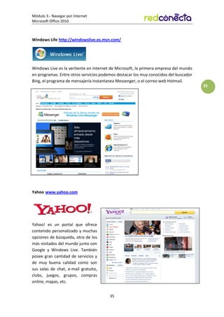 Módulo 3.- Navegar por Internet
Microsoft Office 2010
35
35
Windows Life http://windowslive.es.msn.com/
Windows Live es la vertiente en internet de Microsoft, la primera empresa del mundo
en programas. Entre otros servicios podemos destacar los muy conocidos del buscador
Bing, el programa de mensajería instantanea Messenger, o el correo web Hotmail.
Yahoo www.yahoo.com
Yahoo! es un portal que ofrece
contenido personalizado y muchas
opciones de búsqueda, otro de los
más visitados del mundo junto con
Google y Windows Live. También
posee gran cantidad de servicios y
de muy buena calidad como son
sus salas de chat, e-mail gratuito,
clubs, juegos, grupos, compras
online, mapas, etc.
 