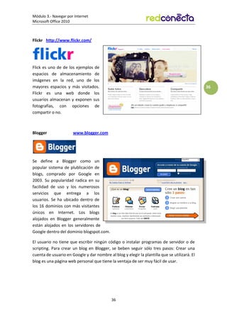 Módulo 3.- Navegar por Internet
Microsoft Office 2010
36
36
Flickr http://www.flickr.com/
Flick es uno de de los ejemplos de
espacios de almacenamiento de
imágenes en la red, uno de los
mayores espacios y más visitados.
Flickr es una web donde los
usuarios almacenan y exponen sus
fotografías, con opciones de
compartir o no.
Blogger www.blogger.com
Se define a Blogger como un
popular sistema de plublicación de
blogs, comprado por Google en
2003. Su popularidad radica en su
facilidad de uso y los numerosos
servicios que entrega a los
usuarios. Se ha ubicado dentro de
los 16 dominios con más visitantes
únicos en Internet. Los blogs
alojados en Blogger generalmente
están alojados en los servidores de
Google dentro del dominio blogspot.com.
El usuario no tiene que escribir ningún código o instalar programas de servidor o de
scripting. Para crear un blog en Blogger, se beben seguir sólo tres pasos: Crear una
cuenta de usuario en Google y dar nombre al blog y elegir la plantilla que se utilizará. El
blog es una página web personal que tiene la ventaja de ser muy fácil de usar.
 