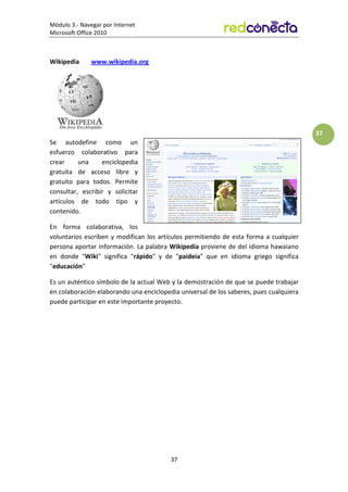 Módulo 3.- Navegar por Internet
Microsoft Office 2010
37
37
Wikipedia www.wikipedia.org
Se autodefine como un
esfuerzo colaborativo para
crear una enciclopedia
gratuita de acceso libre y
gratuito para todos. Permite
consultar, escribir y solicitar
artículos de todo tipo y
contenido.
En forma colaborativa, los
voluntarios escriben y modifican los artículos permitiendo de esta forma a cualquier
persona aportar información. La palabra Wikipedia proviene de del idioma hawaiano
en donde Wiki significa rápido y de paideia que en idioma griego significa
educación
Es un auténtico símbolo de la actual Web y la demostración de que se puede trabajar
en colaboración elaborando una enciclopedia universal de los saberes, pues cualquiera
puede participar en este importante proyecto.
 