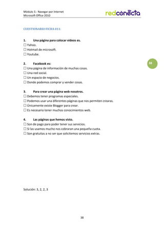 Módulo 3.- Navegar por Internet
Microsoft Office 2010
38
38
CUESTIONARIO FICHA 011:
1. Una página para colocar videos es.
 Yahoo.
 Hotmail de microsoft.
 Youtube.
2. Facebook es:
 Una página de información de muchas cosas.
 Una red social.
 Un espacio de negocios.
 Donde podemos comprar y vender cosas.
3. Para crear una página web nosotros.
 Debemos tener programas especiales.
 Podemos usar una diferentes páginas que nos permiten crearas.
 Únicamente existe Blogger para crear.
 Es necesario tener muchos conocimientos web.
4. Las páginas que hemos visto.
 Son de pago para poder tener sus servicios.
 Si las usamos mucho nos cobraran una pequeña cuota.
 Son gratuitas a no ser que solicitemos servicios extras.
Solución: 3, 2, 2, 3
 