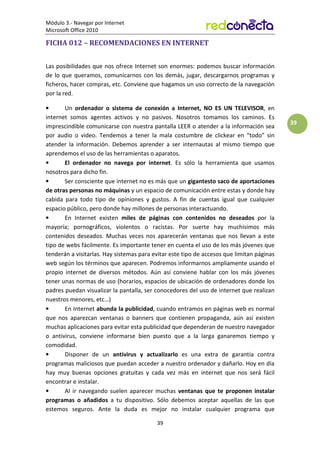 Módulo 3.- Navegar por Internet
Microsoft Office 2010
39
39
FICHA 012 – RECOMENDACIONES EN INTERNET
Las posibilidades que nos ofrece Internet son enormes: podemos buscar información
de lo que queramos, comunicarnos con los demás, jugar, descargarnos programas y
ficheros, hacer compras, etc. Conviene que hagamos un uso correcto de la navegación
por la red.
• Un ordenador o sistema de conexión a Internet, NO ES UN TELEVISOR, en
internet somos agentes activos y no pasivos. Nosotros tomamos los caminos. Es
imprescindible comunicarse con nuestra pantalla LEER o atender a la información sea
por audio o video. Tendemos a tener la mala costumbre de clickear en “todo” sin
atender la información. Debemos aprender a ser internautas al mismo tiempo que
aprendemos el uso de las herramientas o aparatos.
• El ordenador no navega por internet. Es sólo la herramienta que usamos
nosotros para dicho fin.
• Ser consciente que internet no es más que un gigantesto saco de aportaciones
de otras personas no máquinas y un espacio de comunicación entre estas y donde hay
cabida para todo tipo de opiniones y gustos. A fin de cuentas igual que cualquier
espacio público, pero donde hay millones de personas interactuando.
• En Internet existen miles de páginas con contenidos no deseados por la
mayoría; pornográficos, violentos o racistas. Por suerte hay muchisimos más
contenidos deseados. Muchas veces nos aparecerán ventanas que nos llevan a este
tipo de webs fácilmente. Es importante tener en cuenta el uso de los más jóvenes que
tenderán a visitarlas. Hay sistemas para evitar este tipo de accesos que limitan páginas
web según los términos que aparecen. Podremos informarnos ampliamente usando el
propio internet de diversos métodos. Aún así conviene hablar con los más jóvenes
tener unas normas de uso (horarios, espacios de ubicación de ordenadores donde los
padres puedan visualizar la pantalla, ser conocedores del uso de internet que realizan
nuestros menores, etc…)
• En Internet abunda la publicidad, cuando entramos en páginas web es normal
que nos aparezcan ventanas o banners que contienen propaganda, aún así existen
muchas aplicaciones para evitar esta publicidad que dependeran de nuestro navegador
o antivirus, conviene informarse bien puesto que a la larga ganaremos tiempo y
comodidad.
• Disponer de un antivirus y actualizarlo es una extra de garantía contra
programas maliciosos que puedan acceder a nuestro ordenador y dañarlo. Hoy en día
hay muy buenas opciones gratuitas y cada vez más en internet que nos será fácil
encontrar e instalar.
• Al ir navegando suelen aparecer muchas ventanas que te proponen instalar
programas o añadidos a tu dispositivo. Sólo debemos aceptar aquellas de las que
estemos seguros. Ante la duda es mejor no instalar cualquier programa que
 