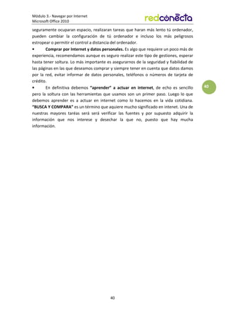Módulo 3.- Navegar por Internet
Microsoft Office 2010
40
40
seguramente ocuparan espacio, realizaran tareas que haran más lento tú ordenador,
pueden cambiar la configuración de tú ordenador e incluso los más peligrosos
estropear o permitir el control a distancia del ordenador.
• Comprar por Internet y datos personales. Es algo que requiere un poco más de
experiencia, recomendamos aunque es seguro realizar este tipo de gestiones, esperar
hasta tener soltura. Lo más importante es asegurarnos de la seguridad y fiabilidad de
las páginas en las que deseamos comprar y siempre tener en cuenta que datos damos
por la red, evitar informar de datos personales, teléfonos o números de tarjeta de
crédito.
• En definitiva debemos “aprender” a actuar en internet, de echo es sencillo
pero la soltura con las herramientas que usamos son un primer paso. Luego lo que
debemos aprender es a actuar en internet como lo hacemos en la vida cotidiana.
“BUSCA Y COMPARA” es un término que aquiere mucho significado en intenet. Una de
nuestras mayores taréas será será verificar las fuentes y por supuesto adquirir la
información que nos interese y desechar la que no, puesto que hay mucha
información.
 