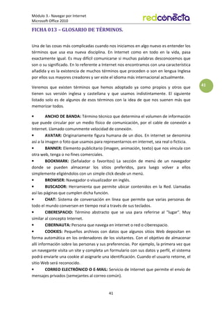 Módulo 3.- Navegar por Internet
Microsoft Office 2010
41
41
FICHA 013 – GLOSARIO DE TÉRMINOS.
Una de las cosas más complicadas cuando nos iniciamos en algo nuevo es entender los
términos que usa esa nueva disciplina. En Internet como en todo en la vida, pasa
exactamente igual. Es muy difícil comunicarse si muchas palabras desconocemos que
son o su significado. En lo referente a Internet nos encontramos con una característica
añadida y es la existencia de muchos términos que proceden o son en lengua Inglesa
por ellos sus mayores creadores y ser este el idioma más internacional actualmente.
Veremos que existen términos que hemos adoptado ya como propios y otros que
tienen sus versión inglesa y castellana y que usamos indistintamente. El siguiente
listado solo es de algunos de esos términos con la idea de que nos suenen más que
memorizar todos.
• ANCHO DE BANDA: Término técnico que determina el volumen de información
que puede circular por un medio físico de comunicación, por el cable de conexión a
Internet. Llamado comunmente velocidad de conexión.
• AVATAR: Originariamente figura humana de un dios. En internet se denomina
así a la imagen o foto que usamos para representarnos en internet, sea real o ficticia.
• BANNER: Elemento publicitario (imagen, animación, texto) que nos vincula con
otra web, tenga o no fines comerciales.
• BOOKMARK: (Señalador o favoritos) La sección de menú de un navegador
donde se pueden almacenar los sitios preferidos, para luego volver a ellos
simplemente eligiéndolos con un simple click desde un menú.
• BROWSER: Navegador o visualizador en inglés.
• BUSCADOR: Herramienta que permite ubicar contenidos en la Red. Llamadas
así las páginas que cumplen dicha función.
• CHAT: Sistema de conversación en línea que permite que varias personas de
todo el mundo conversen en tiempo real a través de sus teclados.
• CIBERESPACIO: Término abstracto que se usa para referirse al lugar. Muy
similar al concepto Internet.
• CIBERNAUTA: Persona que navega en internet o red o ciberespacio.
• COOKIES: Pequeños archivos con datos que algunos sitios Web depositan en
forma automática en los ordenadores de los visitantes. Con el objetivo de almacenar
allí información sobre las personas y sus preferencias. Por ejemplo, la primera vez que
un navegante visita un site y completa un formulario con sus datos y perfil, el sistema
podrá enviarle una cookie al asignarle una identificación. Cuando el usuario retorne, el
sitio Web será reconocido.
• CORREO ELECTRÓNICO O E-MAIL: Servicio de Internet que permite el envío de
mensajes privados (semejantes al correo común).
 