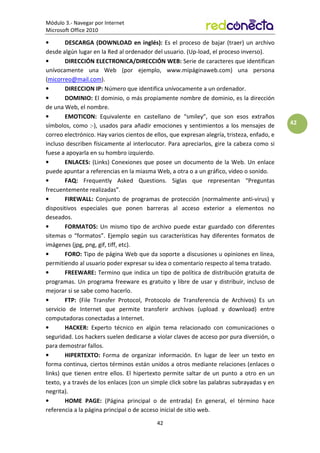 Módulo 3.- Navegar por Internet
Microsoft Office 2010
42
42
• DESCARGA (DOWNLOAD en inglés): Es el proceso de bajar (traer) un archivo
desde algún lugar en la Red al ordenador del usuario. (Up-load, el proceso inverso).
• DIRECCIÓN ELECTRONICA/DIRECCIÓN WEB: Serie de caracteres que identifican
unívocamente una Web (por ejemplo, www.mipáginaweb.com) una persona
(micorreo@mail.com).
• DIRECCION IP: Número que identifica unívocamente a un ordenador.
• DOMINIO: El dominio, o más propiamente nombre de dominio, es la dirección
de una Web, el nombre.
• EMOTICON: Equivalente en castellano de “smiley”, que son esos extraños
símbolos, como :-), usados para añadir emociones y sentimientos a los mensajes de
correo electrónico. Hay varios cientos de ellos, que expresan alegría, tristeza, enfado, e
incluso describen físicamente al interlocutor. Para apreciarlos, gire la cabeza como si
fuese a apoyarla en su hombro izquierdo.
• ENLACES: (Links) Conexiones que posee un documento de la Web. Un enlace
puede apuntar a referencias en la miasma Web, a otra o a un gráfico, video o sonido.
• FAQ: Frequently Asked Questions. Siglas que representan “Preguntas
frecuentemente realizadas”.
• FIREWALL: Conjunto de programas de protección (normalmente anti-virus) y
dispositivos especiales que ponen barreras al acceso exterior a elementos no
deseados.
• FORMATOS: Un mismo tipo de archivo puede estar guardado con diferentes
sitemas o “formatos”. Ejemplo según sus características hay diferentes formatos de
imágenes (jpg, png, gif, tiff, etc).
• FORO: Tipo de página Web que da soporte a discusiones u opiniones en línea,
permitiendo al usuario poder expresar su idea o comentario respecto al tema tratado.
• FREEWARE: Termino que indica un tipo de política de distribución gratuita de
programas. Un programa freeware es gratuito y libre de usar y distribuir, incluso de
mejorar si se sabe como hacerlo.
• FTP: (File Transfer Protocol, Protocolo de Transferencia de Archivos) Es un
servicio de Internet que permite transferir archivos (upload y download) entre
computadoras conectadas a Internet.
• HACKER: Experto técnico en algún tema relacionado con comunicaciones o
seguridad. Los hackers suelen dedicarse a violar claves de acceso por pura diversión, o
para demostrar fallos.
• HIPERTEXTO: Forma de organizar información. En lugar de leer un texto en
forma continua, ciertos términos están unidos a otros mediante relaciones (enlaces o
links) que tienen entre ellos. El hipertexto permite saltar de un punto a otro en un
texto, y a través de los enlaces (con un simple click sobre las palabras subrayadas y en
negrita).
• HOME PAGE: (Página principal o de entrada) En general, el término hace
referencia a la página principal o de acceso inicial de sitio web.
 