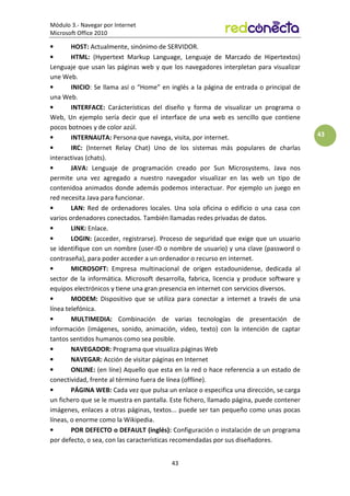 Módulo 3.- Navegar por Internet
Microsoft Office 2010
43
43
• HOST: Actualmente, sinónimo de SERVIDOR.
• HTML: (Hypertext Markup Language, Lenguaje de Marcado de Hipertextos)
Lenguaje que usan las páginas web y que los navegadores interpletan para visualizar
une Web.
• INICIO: Se llama así o “Home” en inglés a la página de entrada o principal de
una Web.
• INTERFACE: Carácterísticas del diseño y forma de visualizar un programa o
Web, Un ejemplo sería decir que el interface de una web es sencillo que contiene
pocos botnoes y de color azúl.
• INTERNAUTA: Persona que navega, visita, por internet.
• IRC: (Internet Relay Chat) Uno de los sistemas más populares de charlas
interactivas (chats).
• JAVA: Lenguaje de programación creado por Sun Microsystems. Java nos
permite una vez agregado a nuestro navegador visualizar en las web un tipo de
contenidoa animados donde además podemos interactuar. Por ejemplo un juego en
red necesita Java para funcionar.
• LAN: Red de ordenadores locales. Una sola oficina o edificio o una casa con
varios ordenadores conectados. También llamadas redes privadas de datos.
• LINK: Enlace.
• LOGIN: (acceder, registrarse). Proceso de seguridad que exige que un usuario
se identifique con un nombre (user-ID o nombre de usuario) y una clave (password o
contraseña), para poder acceder a un ordenador o recurso en internet.
• MICROSOFT: Empresa multinacional de origen estadounidense, dedicada al
sector de la informática. Microsoft desarrolla, fabrica, licencia y produce software y
equipos electrónicos y tiene una gran presencia en internet con servicios diversos.
• MODEM: Dispositivo que se utiliza para conectar a internet a través de una
línea telefónica.
• MULTIMEDIA: Combinación de varias tecnologías de presentación de
información (imágenes, sonido, animación, video, texto) con la intención de captar
tantos sentidos humanos como sea posible.
• NAVEGADOR: Programa que visualiza páginas Web
• NAVEGAR: Acción de visitar páginas en Internet
• ONLINE: (en líne) Aquello que esta en la red o hace referencia a un estado de
conectividad, frente al término fuera de línea (offline).
• PÁGINA WEB: Cada vez que pulsa un enlace o especifica una dirección, se carga
un fichero que se le muestra en pantalla. Este fichero, llamado página, puede contener
imágenes, enlaces a otras páginas, textos... puede ser tan pequeño como unas pocas
líneas, o enorme como la Wikipedia.
• POR DEFECTO o DEFAULT (inglés): Configuración o instalación de un programa
por defecto, o sea, con las características recomendadas por sus diseñadores.
 