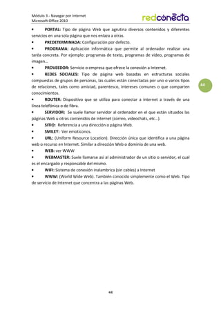 Módulo 3.- Navegar por Internet
Microsoft Office 2010
44
44
• PORTAL: Tipo de página Web que agrutina diversos contenidos y diferentes
servicios en una sola página que nos enlaza a otras.
• PREDETERMINADA: Configuración por defecto.
• PROGRAMA: Aplicación informática que permite al ordenador realizar una
taréa concreta. Por ejemplo: programas de texto, programas de video, programas de
imagen…
• PROVEEDOR: Servicio o empresa que ofrece la conexión a Internet.
• REDES SOCIALES: Tipo de página web basadas en estructuras sociales
compuestas de grupos de personas, las cuales están conectadas por uno o varios tipos
de relaciones, tales como amistad, parentesco, intereses comunes o que comparten
conocimientos.
• ROUTER: Dispositivo que se utiliza para conectar a internet a través de una
línea telefónica o de fibra.
• SERVIDOR: Se suele llamar servidor al ordenador en el que están situados las
páginas Web u otros contenidos de Internet (correo, videochats, etc…).
• SITIO: Referencia a una dirección o página Web.
• SMILEY: Ver emoticonos.
• URL: (Uniform Resource Location). Dirección única que identifica a una página
web o recurso en Internet. Similar a dirección Web o dominio de una web.
• WEB: ver WWW
• WEBMASTER: Suele llamarse así al administrador de un sitio o servidor, el cual
es el encargado y responsable del mismo.
• WIFI: Sistema de conexión inalambrica (sin cables) a Internet
• WWW: (World Wide Web). También conocido simplemente como el Web. Tipo
de servicio de Internet que concentra a las páginas Web.
 