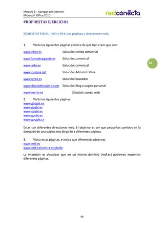 Módulo 3.- Navegar por Internet
Microsoft Office 2010
45
45
PROPUESTAS EJERCICIOS
EJERCICIOS FICHA – 003 y 004: Las páginas y direcciones web.
1. Visita las siguientes páginas e indica de qué tipo crees que son:
www.ebay.es Solución: tienda comercial
www.lamujergigante.es Solución: comercial
www.arte.es Solución: comercial
www.zumaia.net Solución: Administrativa
www.lycos.es Solución: buscador
www.diariodelviajero.com Solución: Blog y página personal
www.excite.es Solución: portal web
2. Visita las siguientes páginas.
www.google.es
www.gogle.es
www.oogle.es
www.goole.es
www.google.cn
Estas son diferentes direcciones web. El objetivo es ver que pequeños cambios en la
dirección de una página nos dirigirán a diferentes páginas.
3. Visita estas páginas, e indica que diferencias observas.
www.msf.es
www.msf.es/contra-el-olvido
La intención es visualizar que en un mismo dominio (msf.es) podemos encontrar
diferentes páginas.
 