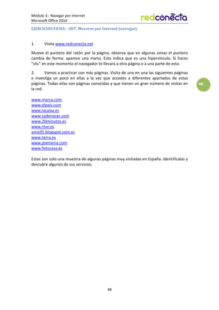 Módulo 3.- Navegar por Internet
Microsoft Office 2010
48
48
EJERCICIOS FICHA – 007: Moverse por Internet (navegar).
1. Visita www.redconecta.net
Mueve el puntero del ratón por la página, observa que en algunas zonas el puntero
cambia de forma: aparece una mano. Esto indica que es una hipervínculo. Si haces
clic en este momento el navegador te llevará a otra página o a una parte de esta.
2. Vamos a practicar con más páginas. Visita de una en una las siguientes páginas
e investiga un poco en ellas a la vez que accedes a diferentes apartados de estas
páginas. Todas ellas son páginas conocidas y que tienen un gran número de visitas en
la red.
www.marca.com
www.elpais.com
www.lacaixa.es
www.cadenaser.com
www.20minutos.es
www.rtve.es
amis95.blogspot.com.es
www.terra.es
www.pixmania.com
www.fotocasa.es
Estas son solo una muestra de algunas páginas muy visitadas en España. Identifícalas y
descubre algunos de sus servicios.
 