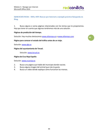 Módulo 3.- Navegar por Internet
Microsoft Office 2010
49
49
EJERCICIOS FICHA – 008 y 009: Buscar por Internet y ejemplo práctico búsqueda en
Bing.
1. Busca alguna o varias páginas relacionadas con los temas que te proponemos.
Hay que tener en cuenta que algunas tendremos más de una solución.
Páginas de predicción del tiempo.
Solución: Hay muchas destacamos www.eltiempo.es y www.eltiempo.com
Página para conocer el estado del tráfico antes de un viaje.
Solución: www.dgt.es
Página del ayuntamiento de Teruel.
Solución: www.teruel.es
Página de Cruz Roja España
Solución: www.cruzroja.es
2. Busca una página que hable del municipio donde naciste.
3. Busca alguna imagen del animal que más te guste.
4. Busca un video donde explique cómo funcionan las mareas.
 