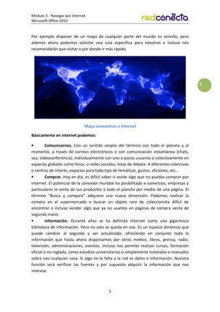 Módulo 3.- Navegar por Internet
Microsoft Office 2010
5
5
Por ejemplo disponer de un mapa de cualquier parte del mundo es sencillo, pero
además ahora podemos solicitar una ruta específica para nosotros e incluso nos
recomendarán que visitar o por donde ir más rápido.
Mapa conexiones a Internet
Básicamente en internet podemos:
• Comunicarnos. Con un sentido amplio del término con todo el planeta y al
momento, a través de correos electrónicos o con comunicación instantánea (chats,
voz, videoconferencia). Individualmente con uno o pocos usuarios o colectivamente en
espacios globales como foros, o redes sociales, listas de debate. A diferentes colectivos
o centros de interés, espacios para todo tipo de temáticas, gustos, aficiones, etc…
• Comprar. Hoy en día, es difícil saber si existe algo que no puedas comprar por
Internet. El potencial de la conexión mundial ha posibilitado a comercios, empresas y
particulares la venta de sus productos a todo el planeta por medio de una página. El
término “Busca y compara” adquiere una nueva dimensión. Podemos realizar la
compra en el supermercado o buscar un objeto raro de coleccionista difícil de
encontrar o incluso vender algo que ya no usamos en páginas de compra venta de
segunda mano.
• Información. Durante años se ha definido Internet como una gigantesca
biblioteca de información. Pero no solo se queda en eso. Es un espacio dinámico que
puede cambiar al segundo y ser actualizado, ofreciendo en conjunto toda la
información que hasta ahora disponíamos por otros medios, libros, prensa, radio,
televisión, administraciones, eventos. Incluso nos permite realizar cursos, formación
oficial o no reglada, como estudios universitarios o simplemente tutoriales o manuales
sobre casi cualquier cosa. Si algo no le falta a la red es datos e información. Nuestra
función será verificar las fuentes y por supuesto adquirir la información que nos
interese.
 