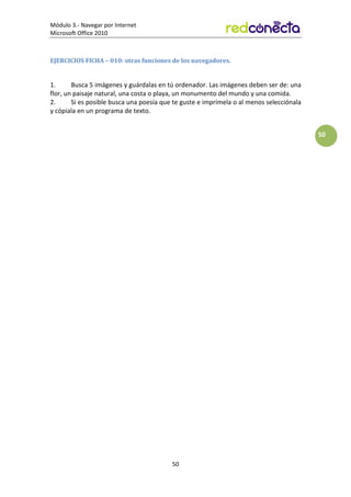Módulo 3.- Navegar por Internet
Microsoft Office 2010
50
50
EJERCICIOS FICHA – 010: otras funciones de los navegadores.
1. Busca 5 imágenes y guárdalas en tú ordenador. Las imágenes deben ser de: una
flor, un paisaje natural, una costa o playa, un monumento del mundo y una comida.
2. Si es posible busca una poesía que te guste e imprímela o al menos selecciónala
y cópiala en un programa de texto.
 