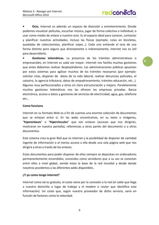 Módulo 3.- Navegar por Internet
Microsoft Office 2010
6
6
• Ocio. Internet es además un espacio de diversión y entretenimiento. Donde
podemos visualizar películas, escuchar música, jugar de forma colectiva o individual, o
usar como medio de enlace a nuestro ocio. Es el espacio ideal para conocer, contactar
y planificar nuestras actividades, incluso las físicas (ejemplo; rutas en bicicletas,
quedadas de coleccionistas, planificar viajes…). Cada uno entiende el ocio de una
forma distinta pero seguro que directamente o indirectamente, internet nos es útil
para desarrollarlo.
• Gestiones telemáticas. La presencia de los trámites administrativos o
empresariales, en Internet es cada vez mayor. Internet nos facilita muchas gestiones
que antes debíamos realizar desplazándonos. Las administraciones públicas apuestan
por estos sistemas para agilizar muchos de los trámites necesarios (por ejemplo:
solicitar citas, disponer de datos de tú vida laboral, realizar denuncias policiales, el
catastro, la agencia tributaria, datos de empadronamiento, trámites educación, etc…).
Algunos muy perfeccionados y otros en clara estructuración y mejora. Paralelamente
muchas gestiones telemáticas nos las ofrecen las empresas privadas. Banca
electrónica, acceso a datos y gestiones de servicios de electricidad, agua, gas, telefonía
etc…
Como funciona
Internet en su formato Web es a fin de cuentas una enorme colección de documentos
que se enlazan entre sí. En las webs encontramos, en su texto o imágenes,
“hiperenlaces” o “hipervínculos” que son enlaces (accesos que nos dirigirán,
mostraran en nuestra pantalla), referencias a otras partes del documento o a otros
documentos.
Este sistema crea la gran Red que es internet y la posibilidad de disponer de cantidad
ingente de información o al menos acceso a ella desde una sola página web que nos
dirigirá a otras a través de los enlaces.
Estos documentos para poder disponer de ellos siempre se depositan en ordenadores
permanentemente encendidos, conocidos como servidores que a su vez se conectan
entre ellos a nivel global, siendo éstos la base de la red mundial y desde donde
nosotros accedemos a las diferentes webs disponibles.
¿Y yo como tengo Internet?
Internet como tal es gratuito, el coste viene por la conexión a la red (el cable que llega
a nuestro domicilio o lugar de trabajo y el modem o router que identifica esta
información). Un coste que, según nuestro proveedor de dicho servicio, varía en
función de factores como la velocidad.
 