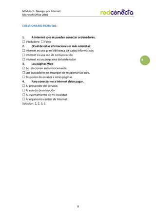 Módulo 3.- Navegar por Internet
Microsoft Office 2010
8
8
CUESTIONARIO FICHA 002:
1. A Internet solo se pueden conectar ordenadores.
 Verdadero  Falso
2. ¿Cuál de estas afirmaciones es más correcta?:
 Internet es una gran biblioteca de datos informáticos
 Internet es una red de comunicación
 Internet es un programa del ordenador
3. Las páginas Web
 Se relacionan automáticamente.
 Los buscadores se encargan de relacionar las web.
 Disponen de enlaces a otras páginas.
4. Para conectarme a Internet debo pagar.
 Al proveedor del servicio
 Al estado de mi nación
 Al ayuntamiento de mi localidad
 Al organismo central de Internet
Solución: 2, 2, 3, 1
 