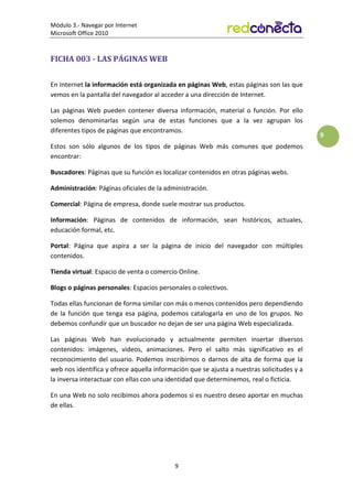 Módulo 3.- Navegar por Internet
Microsoft Office 2010
9
9
FICHA 003 - LAS PÁGINAS WEB
En Internet la información está organizada en páginas Web, estas páginas son las que
vemos en la pantalla del navegador al acceder a una dirección de Internet.
Las páginas Web pueden contener diversa información, material o función. Por ello
solemos denominarlas según una de estas funciones que a la vez agrupan los
diferentes tipos de páginas que encontramos.
Estos son sólo algunos de los tipos de páginas Web más comunes que podemos
encontrar:
Buscadores: Páginas que su función es localizar contenidos en otras páginas webs.
Administración: Páginas oficiales de la administración.
Comercial: Página de empresa, donde suele mostrar sus productos.
Información: Páginas de contenidos de información, sean históricos, actuales,
educación formal, etc.
Portal: Página que aspira a ser la página de inicio del navegador con múltiples
contenidos.
Tienda virtual: Espacio de venta o comercio Online.
Blogs o páginas personales: Espacios personales o colectivos.
Todas ellas funcionan de forma similar con más o menos contenidos pero dependiendo
de la función que tenga esa página, podemos catalogarla en uno de los grupos. No
debemos confundir que un buscador no dejan de ser una página Web especializada.
Las páginas Web han evolucionado y actualmente permiten insertar diversos
contenidos: imágenes, videos, animaciones. Pero el salto más significativo es el
reconocimiento del usuario. Podemos inscribirnos o darnos de alta de forma que la
web nos identifica y ofrece aquella información que se ajusta a nuestras solicitudes y a
la inversa interactuar con ellas con una identidad que determinemos, real o ficticia.
En una Web no solo recibimos ahora podemos si es nuestro deseo aportar en muchas
de ellas.
 