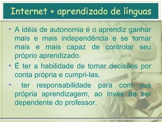Internet + aprendizado de línguas Autonomia: não é sinônimo de auto-instrução; o aluno como auto-didata.  Nem é aprender sem um professor.  Não é um novo método de, por exemplo, comprar algumas fitas cassete colocá-las debaixo do travesseiro, dormir e acordar bilíngüe.  