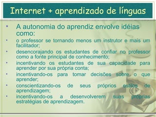 Internet + aprendizado de línguas A idéia de autonomia é o aprendiz ganhar mais e mais independência e se tornar mais e mais capaz de controlar seu próprio aprendizado.  É ter a habilidade de tomar decisões por conta própria e cumpri-las. ter responsabilidade para com sua própria aprendizagem, ao invés de ser dependente do professor.  