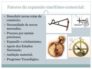 Fatores da expansão marítimo-comercial:
 Descobrir novas rotas de
comércio;
 Necessidade de novos
mercados;
 Procura por metais
preciosos;
 Expandir o cristianismo;
 Apoio dos Estados
Nacionais;
 Ambição material;
 Progresso Tecnológico.
 