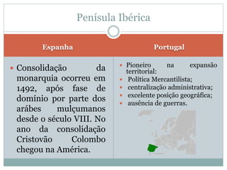 Espanha Portugal
 Consolidação da
monarquia ocorreu em
1492, após fase de
domínio por parte dos
arábes mulçumanos
desde o século VIII. No
ano da consolidação
Cristovão Colombo
chegou na América.
 Pioneiro na expansão
territorial:
 Política Mercantilista;
 centralização administrativa;
 excelente posição geográfica;
 ausência de guerras.
Penísula Ibérica
 