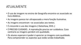 ATUALMENTE
• O uso de imagem no ensino de Geografia encontra-se associado ao
livro didático.
• As imagens parece ter ultrapassado a mera função ilustrativa.
• As imagens encontram –se associadas aos textos.
• É crescente o uso das imagens ( Datashow, DVD..)
• É PRECISO CUIDADO.. A reprodução precisa ser cuidadosa. Caso
contrario as imagens perdem em qualidade.
• Os alunos esperam é poder é apreciar as imagens com qualidade.
Para compreender os aspectos que estão sendo trabalhado.
 