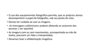 • O uso dos equipamentos fotográfico permite, que os próprios alunos
desempenhem o papel de fotógrafos, sob seu ponto de vista.
• Demos ter cuidado ao usar as imagens.
• .As mensagens subliminares acabam afetando os costumes das
pessoas. ( ver apostila)
• As imagens com ou sem movimentos, acompanhada ou não de
textos, precisam ser lidas e interpretadas.
• Devemos fazer a alfabetização imagética.
 
