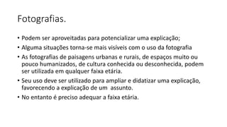 Fotografias.
• Podem ser aproveitadas para potencializar uma explicação;
• Alguma situações torna-se mais visíveis com o uso da fotografia
• As fotografias de paisagens urbanas e rurais, de espaços muito ou
pouco humanizados, de cultura conhecida ou desconhecida, podem
ser utilizada em qualquer faixa etária.
• Seu uso deve ser utilizado para ampliar e didatizar uma explicação,
favorecendo a explicação de um assunto.
• No entanto é preciso adequar a faixa etária.
 