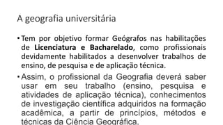 A geografia universitária
• Tem por objetivo formar Geógrafos nas habilitações
de Licenciatura e Bacharelado, como profissionais
devidamente habilitados a desenvolver trabalhos de
ensino, de pesquisa e de aplicação técnica.
• Assim, o profissional da Geografia deverá saber
usar em seu trabalho (ensino, pesquisa e
atividades de aplicação técnica), conhecimentos
de investigação científica adquiridos na formação
acadêmica, a partir de princípios, métodos e
técnicas da Ciência Geográfica.
 