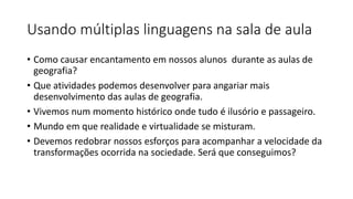 Usando múltiplas linguagens na sala de aula
• Como causar encantamento em nossos alunos durante as aulas de
geografia?
• Que atividades podemos desenvolver para angariar mais
desenvolvimento das aulas de geografia.
• Vivemos num momento histórico onde tudo é ilusório e passageiro.
• Mundo em que realidade e virtualidade se misturam.
• Devemos redobrar nossos esforços para acompanhar a velocidade da
transformações ocorrida na sociedade. Será que conseguimos?
 
