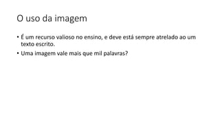 O uso da imagem
• É um recurso valioso no ensino, e deve está sempre atrelado ao um
texto escrito.
• Uma imagem vale mais que mil palavras?
 