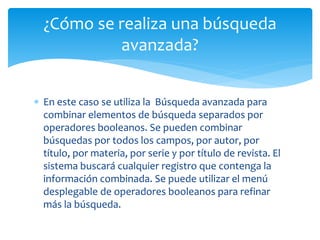 ¿Cómo se realiza una búsqueda 
avanzada? 
 En este caso se utiliza la Búsqueda avanzada para 
combinar elementos de búsqueda separados por 
operadores booleanos. Se pueden combinar 
búsquedas por todos los campos, por autor, por 
título, por materia, por serie y por título de revista. El 
sistema buscará cualquier registro que contenga la 
información combinada. Se puede utilizar el menú 
desplegable de operadores booleanos para refinar 
más la búsqueda. 
 