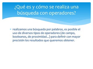 ¿Qué es y cómo se realiza una 
búsqueda con operadores? 
 realizamos una búsqueda por palabras, es posible el 
uso de diversos tipos de operadores (de campo, 
booleanos, de proximidad...) para definir con mayor 
precisión los resultados que queremos obtener. 
 