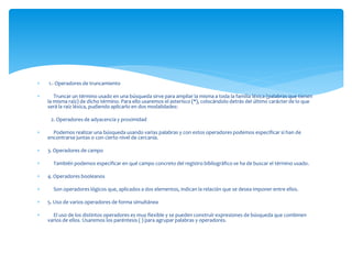  1.- Operadores de truncamiento 
 Truncar un término usado en una búsqueda sirve para ampliar la misma a toda la familia léxica (palabras que tienen 
la misma raíz) de dicho término. Para ello usaremos el asterisco (*), colocándolo detrás del último carácter de lo que 
será la raíz léxica, pudiendo aplicarlo en dos modalidades: 
2. Operadores de adyacencia y proximidad 
 Podemos realizar una búsqueda usando varias palabras y con estos operadores podemos especificar si han de 
encontrarse juntas o con cierto nivel de cercanía. 
 3. Operadores de campo 
 También podemos especificar en qué campo concreto del registro bibliográfico se ha de buscar el término usado. 
 4. Operadores booleanos 
 Son operadores lógicos que, aplicados a dos elementos, indican la relación que se desea imponer entre ellos. 
 5. Uso de varios operadores de forma simultánea 
 El uso de los distintos operadores es muy flexible y se pueden construir expresiones de búsqueda que combinen 
varios de ellos. Usaremos los paréntesis ( ) para agrupar palabras y operadores. 
 