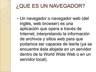 ¿QUE ES UN NAVEGADOR? 
 Un navegador o navegador web (del 
inglés, web browser) es una 
aplicación que opera a través de 
Internet, interpretando la información 
de archivos y sitios web para que 
podamos ser capaces de leerla (ya se 
encuentre ésta alojada en un servidor 
dentro de la World Wide Web o en un 
servidor local). 
 