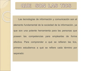 Las tecnologías de información y comunicación son el 
elemento fundamental de la sociedad de la información, ya 
que son una potente herramienta para las personas que 
poseen las competencias para emplearlas de forma 
efectiva. Para comprender a qué se refieren las tics, 
primero estudiemos a qué se refiere cada término por 
separado: 
 