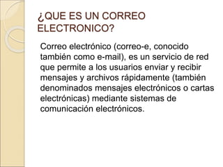 ¿QUE ES UN CORREO 
ELECTRONICO? 
Correo electrónico (correo-e, conocido 
también como e-mail), es un servicio de red 
que permite a los usuarios enviar y recibir 
mensajes y archivos rápidamente (también 
denominados mensajes electrónicos o cartas 
electrónicas) mediante sistemas de 
comunicación electrónicos. 
 