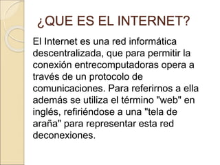¿QUE ES EL INTERNET? 
El Internet es una red informática 
descentralizada, que para permitir la 
conexión entrecomputadoras opera a 
través de un protocolo de 
comunicaciones. Para referirnos a ella 
además se utiliza el término "web" en 
inglés, refiriéndose a una "tela de 
araña" para representar esta red 
deconexiones. 
 