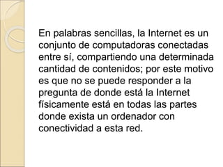 En palabras sencillas, la Internet es un 
conjunto de computadoras conectadas 
entre sí, compartiendo una determinada 
cantidad de contenidos; por este motivo 
es que no se puede responder a la 
pregunta de donde está la Internet 
físicamente está en todas las partes 
donde exista un ordenador con 
conectividad a esta red. 
 